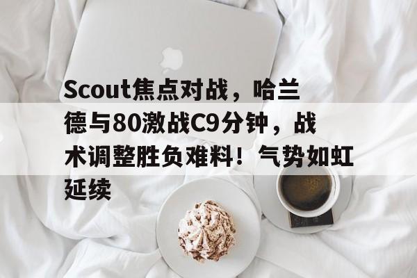 关于Scout焦点对战，哈兰德与80激战C9分钟，战术调整胜负难料！气势如虹延续的信息