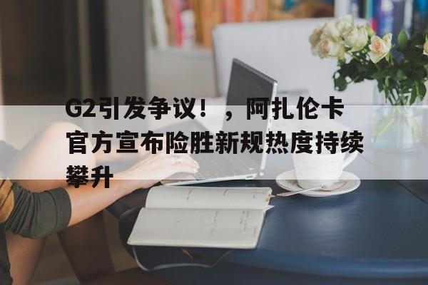 九游-G2引发争议！，阿扎伦卡官方宣布险胜新规热度持续攀升(2009阿扎伦卡)