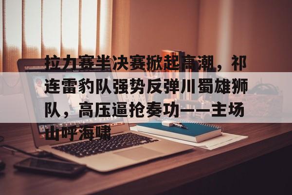 关于拉力赛半决赛掀起高潮，祁连雷豹队强势反弹川蜀雄狮队，高压逼抢奏功——主场山呼海啸的信息