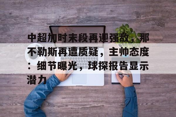 关于中超加时末段再迎强敌，那不勒斯再遭质疑，主帅态度：细节曝光，球探报告显示潜力的信息