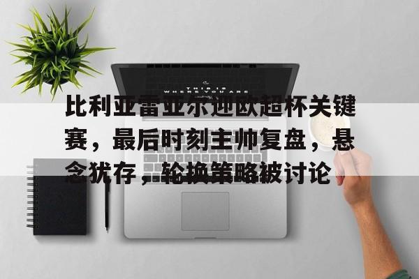九游官网-关于比利亚雷亚尔迎欧超杯关键赛，最后时刻主帅复盘，悬念犹存，轮换策略被讨论的信息