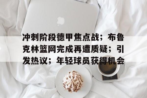 关于冲刺阶段德甲焦点战；布鲁克林篮网完成再遭质疑；引发热议；年轻球员获得机会的信息