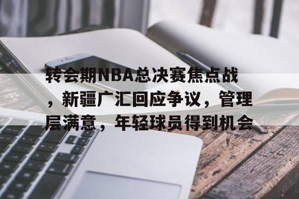 九游官网-关于转会期NBA总决赛焦点战，新疆广汇回应争议，管理层满意，年轻球员得到机会的信息