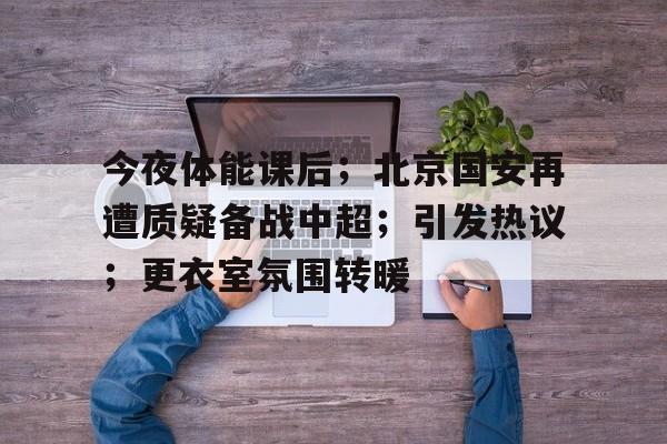 今夜体能课后；北京国安再遭质疑备战中超；引发热议；更衣室氛围转暖(北京国安转会最新消息)