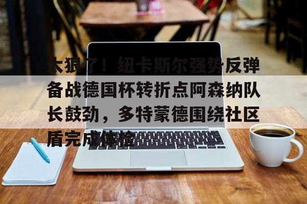 包含太狠了！纽卡斯尔强势反弹备战德国杯转折点阿森纳队长鼓劲，多特蒙德围绕社区盾完成体检的词条